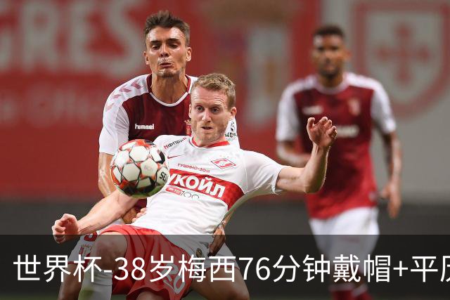 世界杯-38岁梅西76分钟戴帽+平历史纪录 阿根廷3-0阿尔及利亚