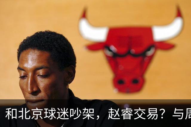 和北京球迷吵架，赵睿交易？与周琦互动，谁留意他表态，去向被曝光