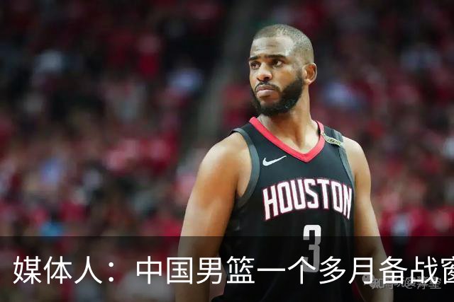 媒体人：中国男篮一个多月备战窗口期应确立核心并释放杨瀚森作用