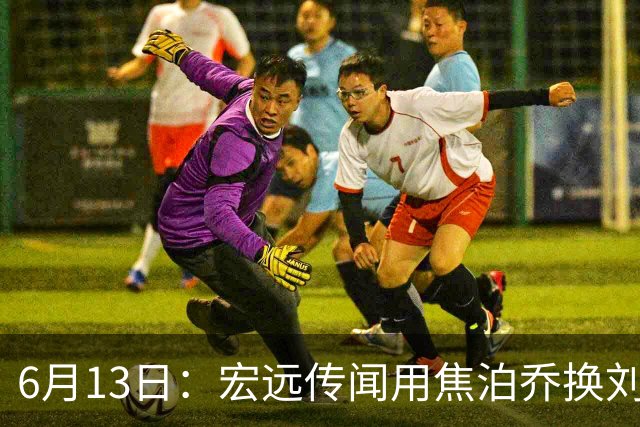 6月13日：宏远传闻用焦泊乔换刘传兴，球迷质疑交易合理性，杜锋与焦泊乔不和成焦点
